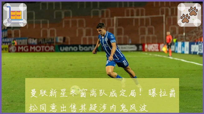 曼联新星冬窗离队成定局！曝拉爵松同意出售其疑涉内鬼风波