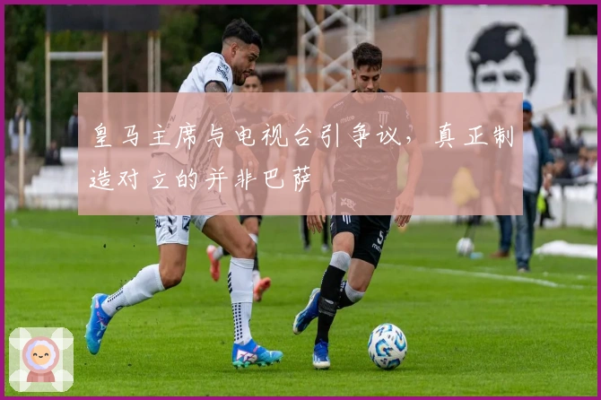 皇马主席与电视台引争议，真正制造对立的并非巴萨