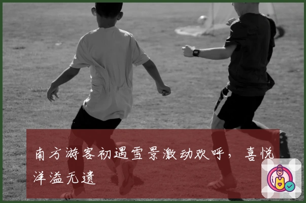 南方游客初遇雪景激动欢呼，喜悦洋溢无遗