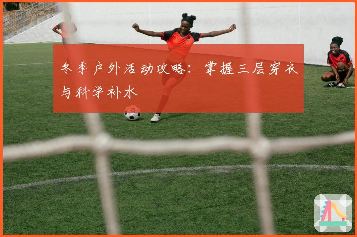 冬季户外活动攻略：掌握三层穿衣与科学补水