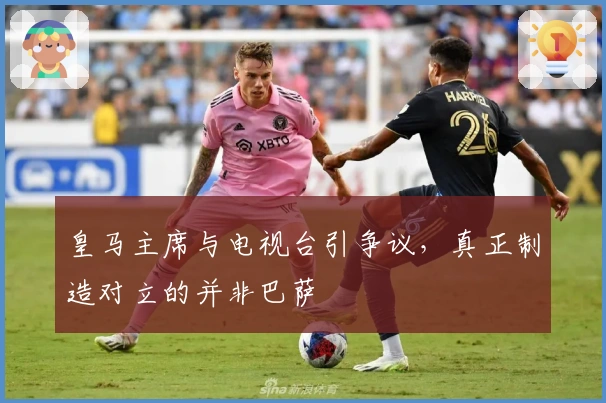 皇马主席与电视台引争议，真正制造对立的并非巴萨