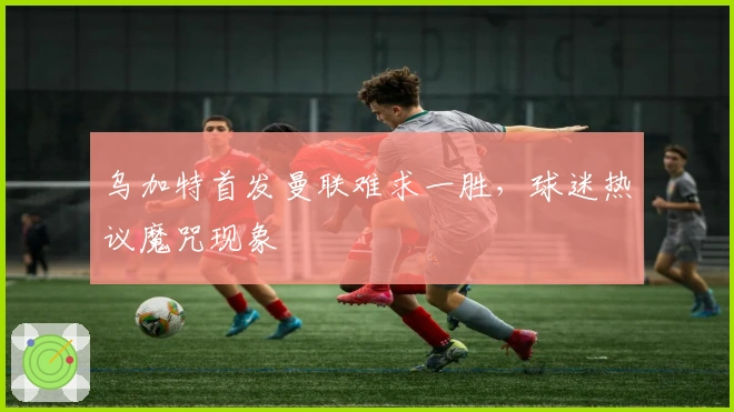 乌加特首发曼联难求一胜，球迷热议魔咒现象